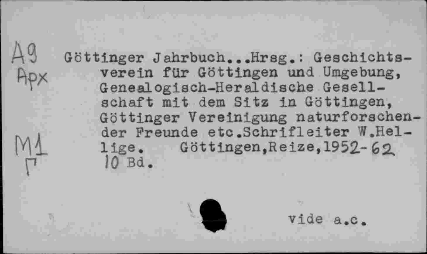 ﻿А?
hpx
Ml г
Göttinger Jahrbuch...Hrsg.: Geschichtsverein für Göttingen und Umgebung, Genealogisch-Heraldische Gesellschaft mit dem Sitz in Göttingen, Göttinger Vereinigung naturfersehender Freunde etc.Schrifleiter W.Heilige.	Göttingen,Reize,1952- 62,
10 Bd.
vide a.c